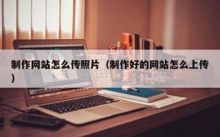 无棣制作网站怎么传照片（制作好的网站怎么上传）