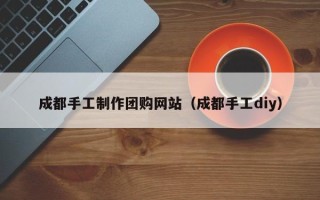 无棣成都手工制作团购网站（成都手工diy）