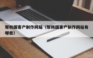 无棣帮韩国客户制作网站（帮韩国客户制作网站有哪些）